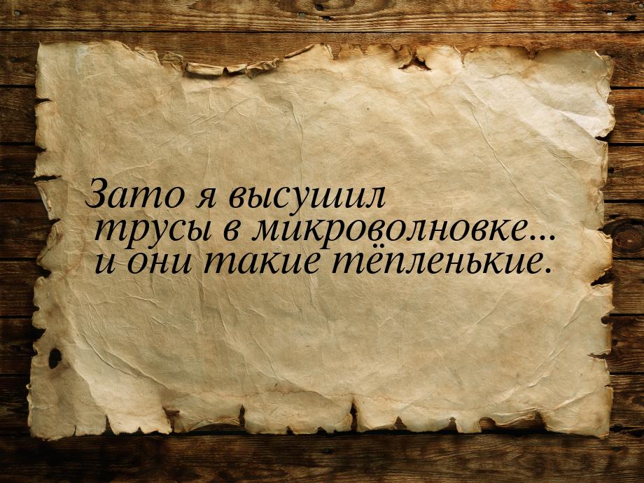 Зато я высушил трусы в микроволновке... и они такие тёпленькие.