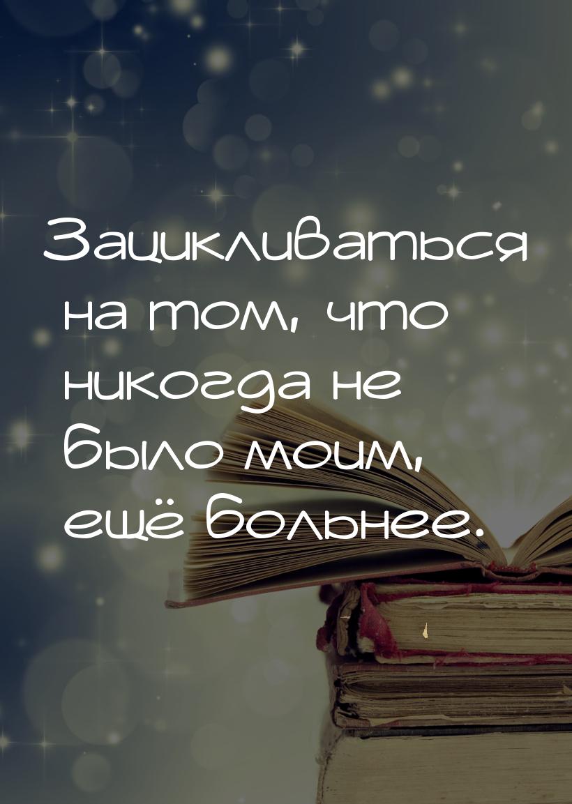 Зацикливаться на том, что никогда не было моим, ещё больнее.