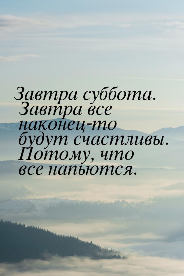 Завтра суббота. Завтра все наконец-то будут счастливы. Потому, что все напьются.