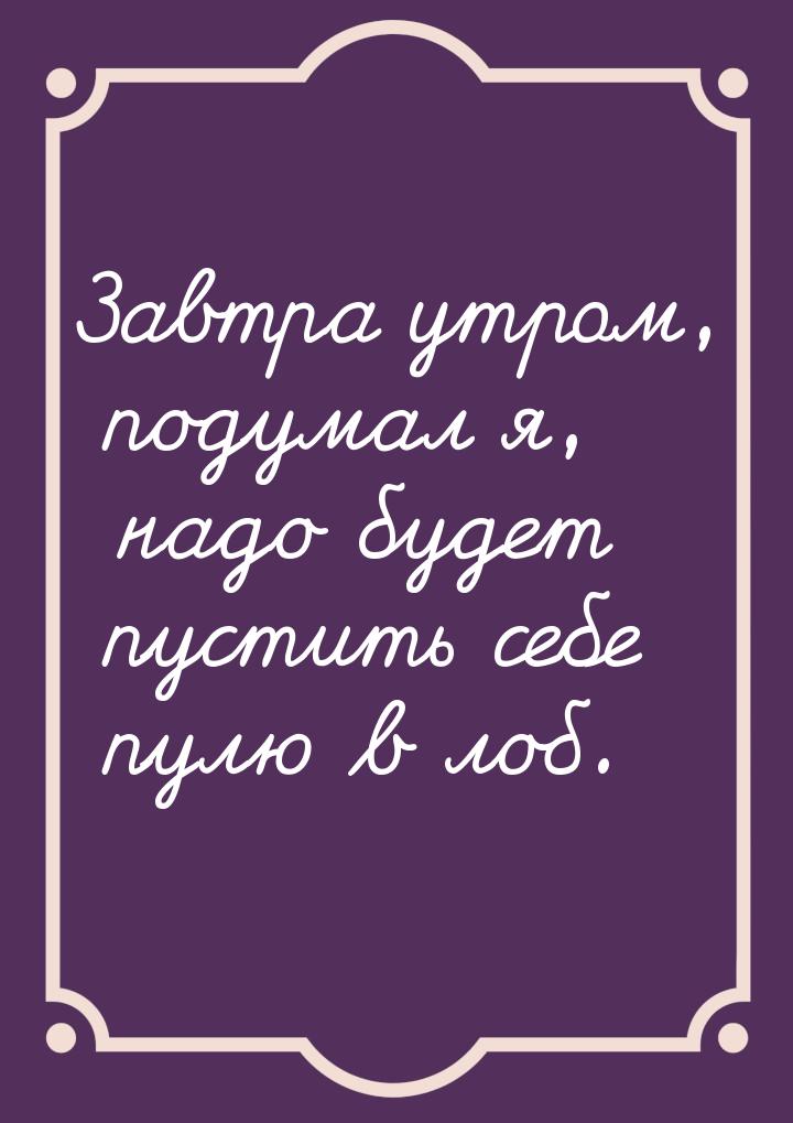Завтра утром, подумал я, надо будет пустить  себе пулю  в лоб.