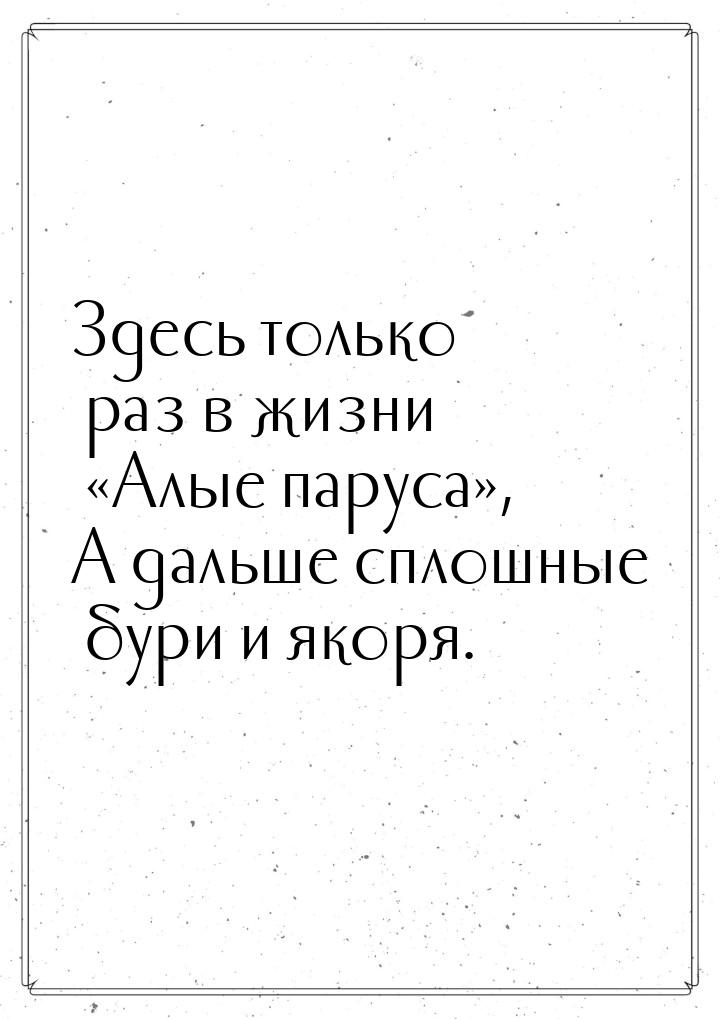 Здесь только раз в жизни Алые паруса, А дальше сплошные бури и якоря.