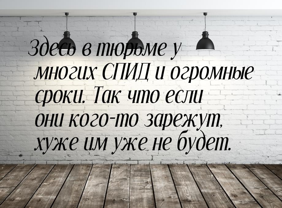 Здесь в тюрьме у многих СПИД и огромные сроки. Так что если они кого-то зарежут, хуже им у