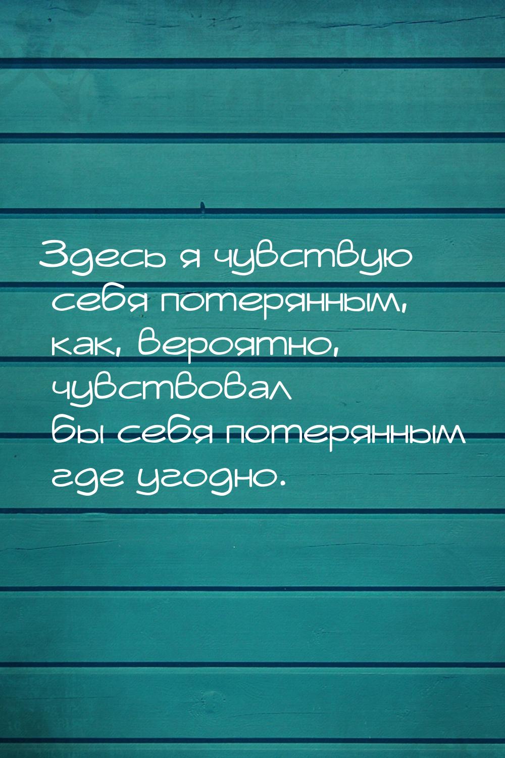 Здесь я чувствую себя потерянным, как, вероятно, чувствовал бы себя потерянным где угодно.