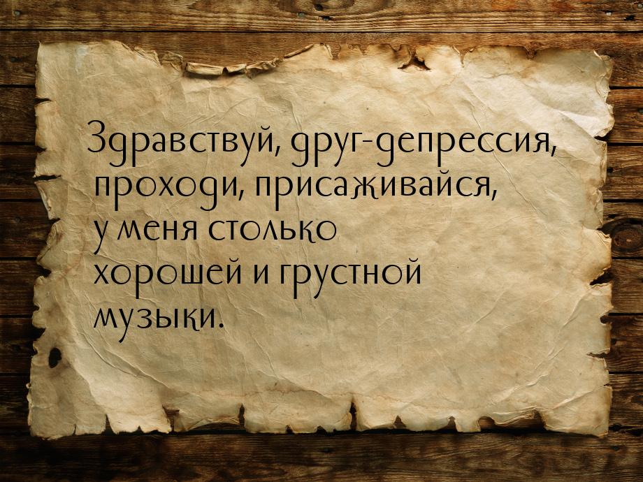 Здравствуй, друг-депрессия, проходи, присаживайся, у меня столько хорошей и грустной музык