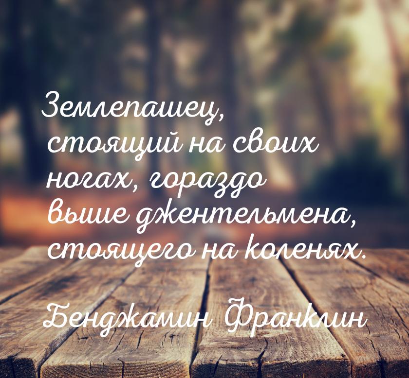 Землепашец, стоящий на своих ногах, гораздо выше джентельмена, стоящего на коленях.