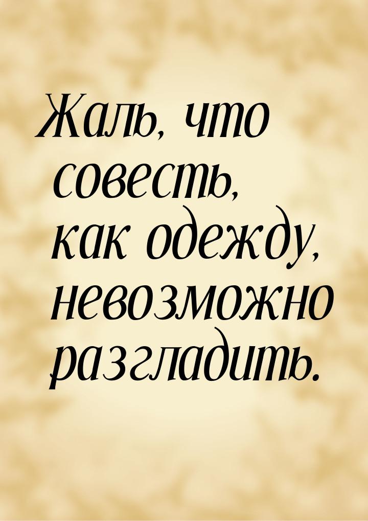 Жаль, что совесть, как одежду, невозможно разгладить.