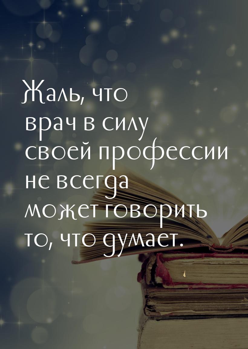 Жаль, что врач в силу своей профессии не всегда может говорить то, что думает.