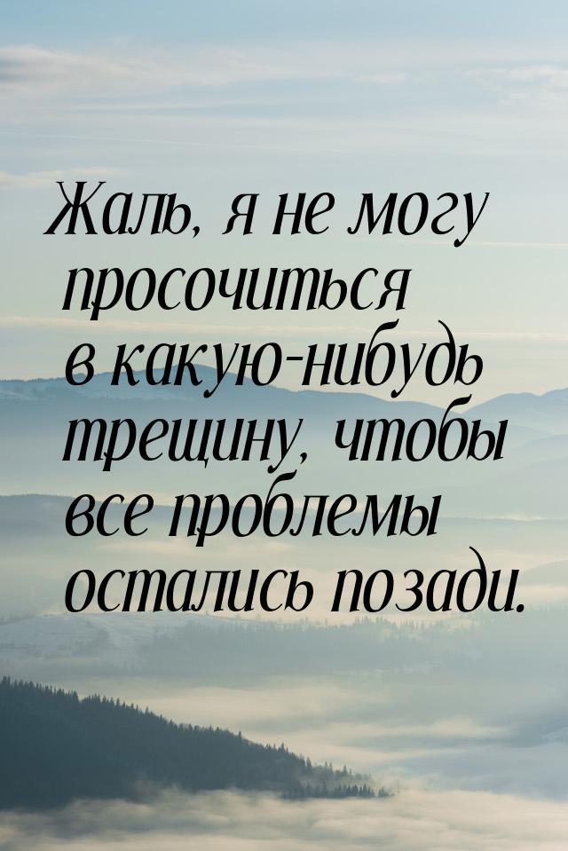 Жаль, я не могу просочиться в какую-нибудь трещину, чтобы все проблемы остались позади.