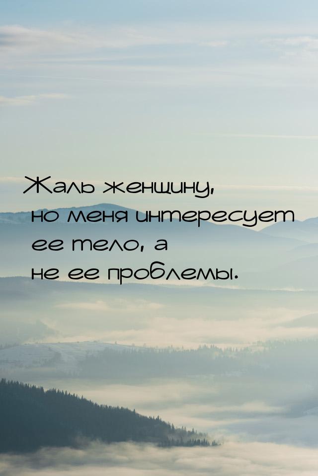 Жаль женщину, но меня интересует ее тело, а не ее проблемы.