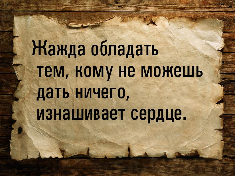 Жажда обладать тем, кому не можешь дать ничего, изнашивает сердце.