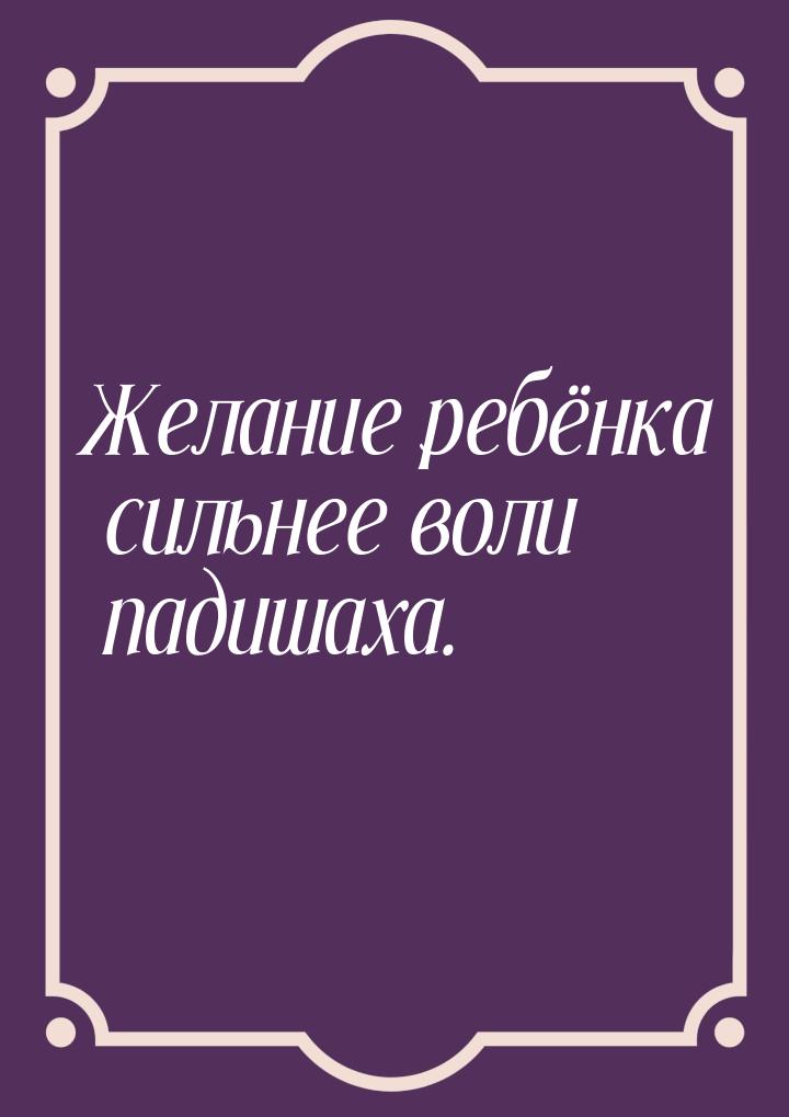 Желание ребёнка сильнее воли падишаха.