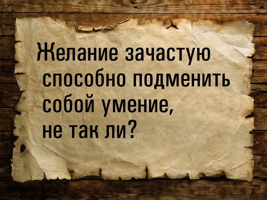 Желание зачастую способно подменить собой умение, не так ли?