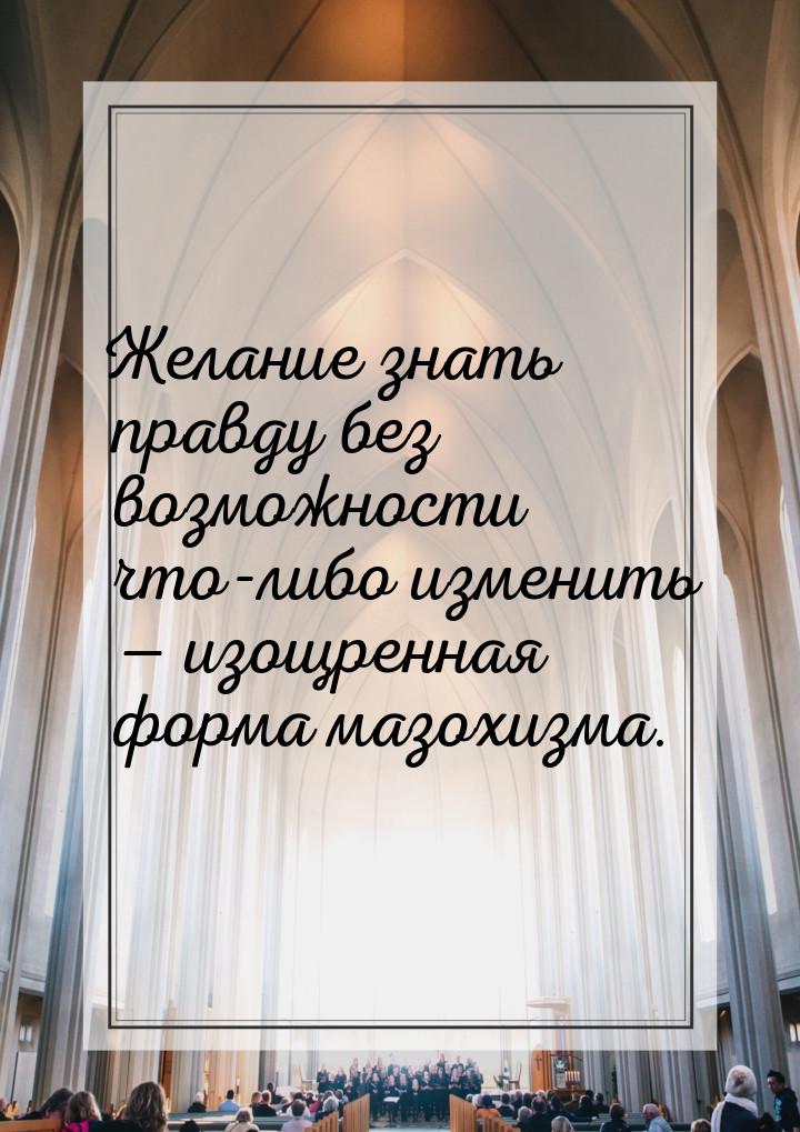 Желание знать правду без возможности что-либо изменить  изощренная форма мазохизма.