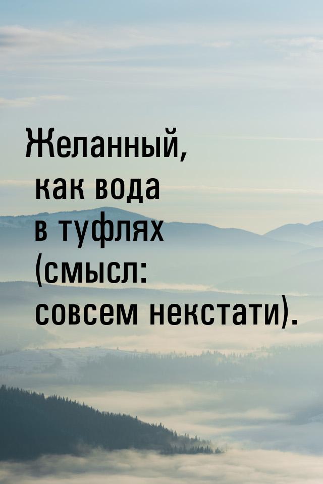 Желанный, как вода в туфлях (смысл: совсем некстати).