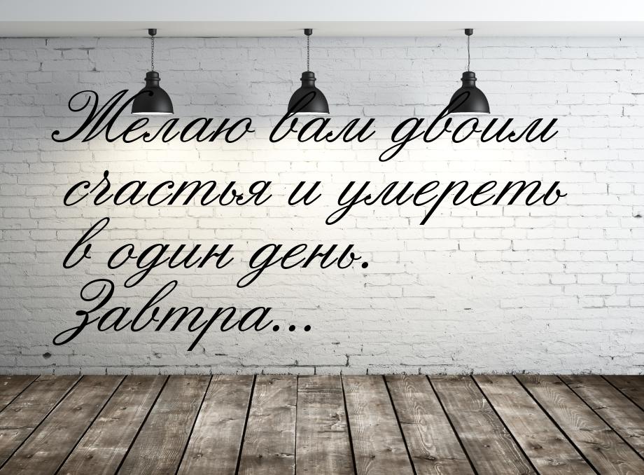 Желаю вам двоим счастья и умереть в один день. Завтра...