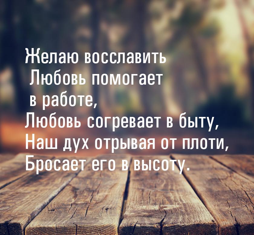 Желаю восславить Любовь помогает в работе, Любовь согревает в быту, Наш дух отрывая от пло