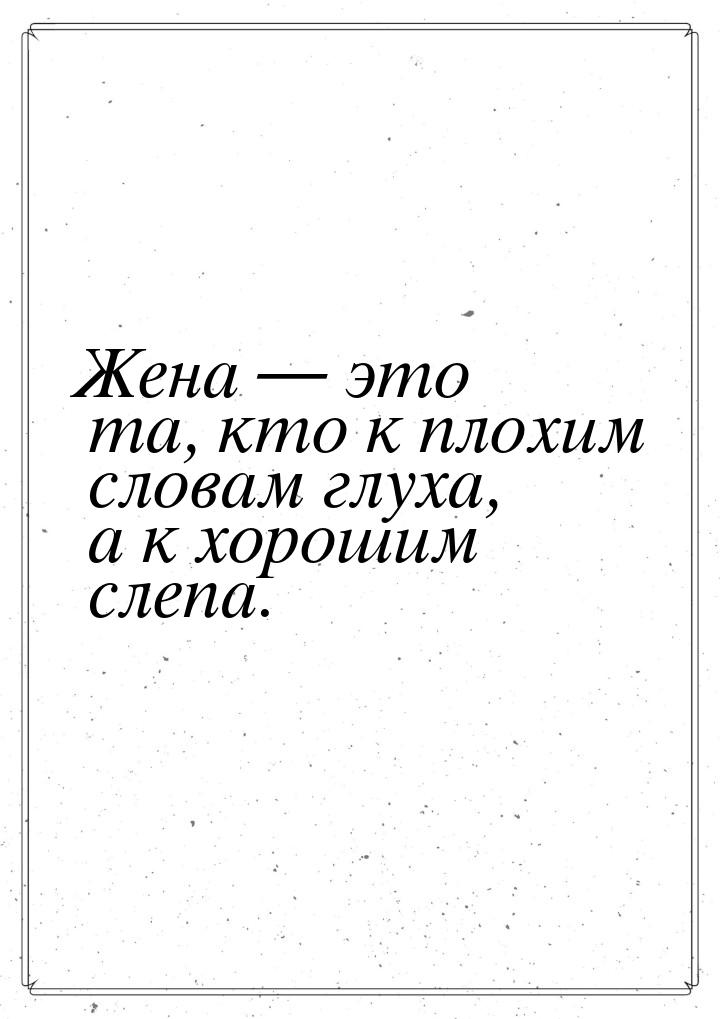 Жена  это та, кто к плохим словам глуха, а к хорошим слепа.