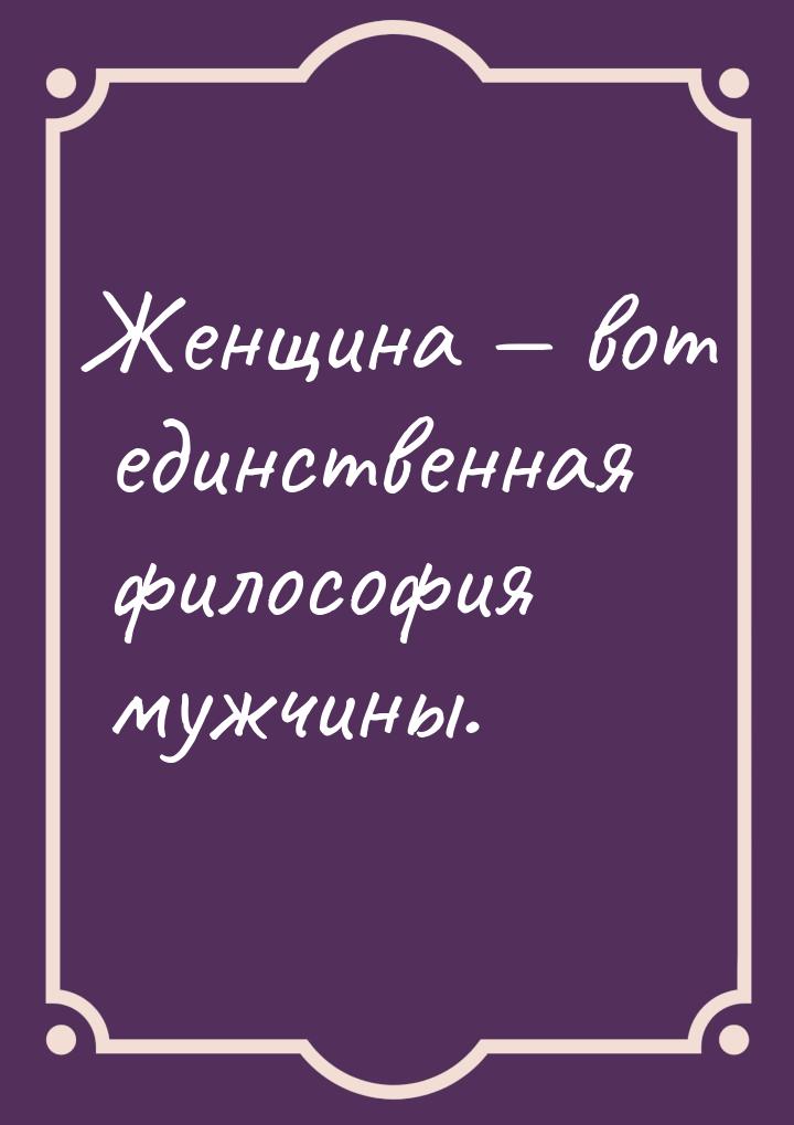 Женщина — вот единственная философия мужчины.