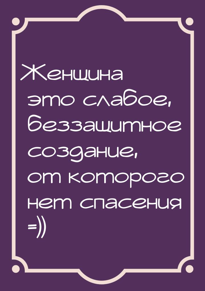 Женщина  это слабое, беззащитное создание, от которого нет спасения =))