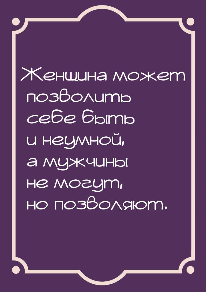 Женщина может позволить себе быть и неумной, а мужчины не могут, но позволяют.