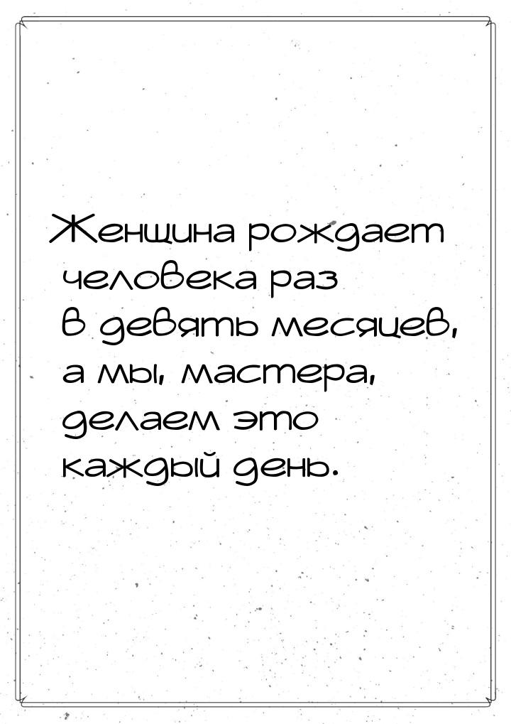 Женщина  рождает  человека  раз в девять месяцев,  а мы, мастера, делаем это каждый день.