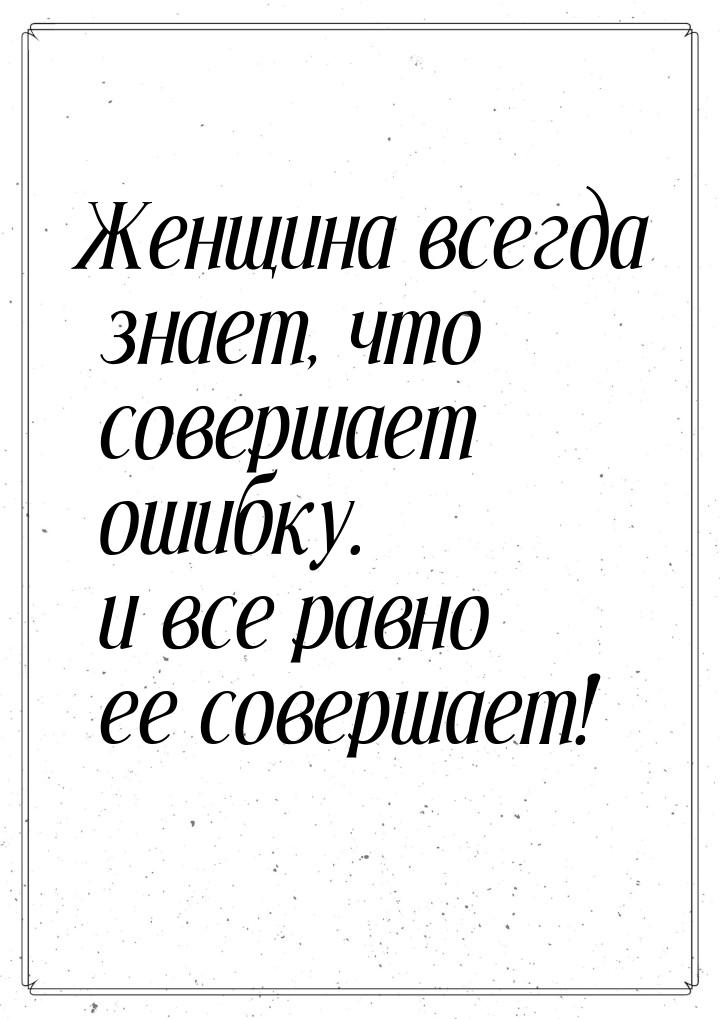 Женщина всегда знает, что совершает ошибку. и все равно ее совершает!