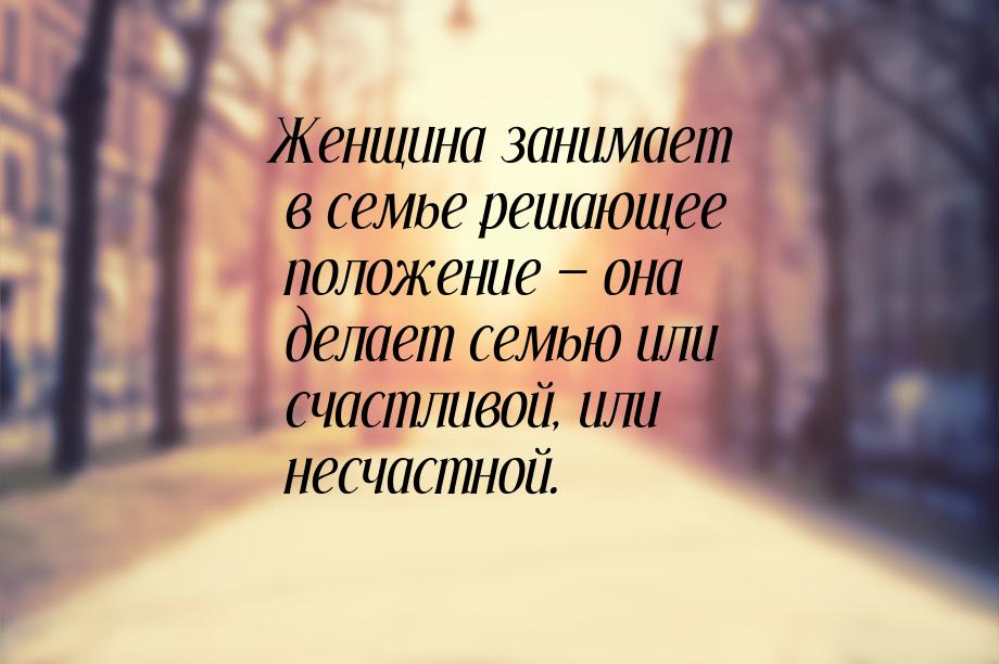 Женщина занимает в семье решающее положение — она делает семью или счастливой, или несчаст