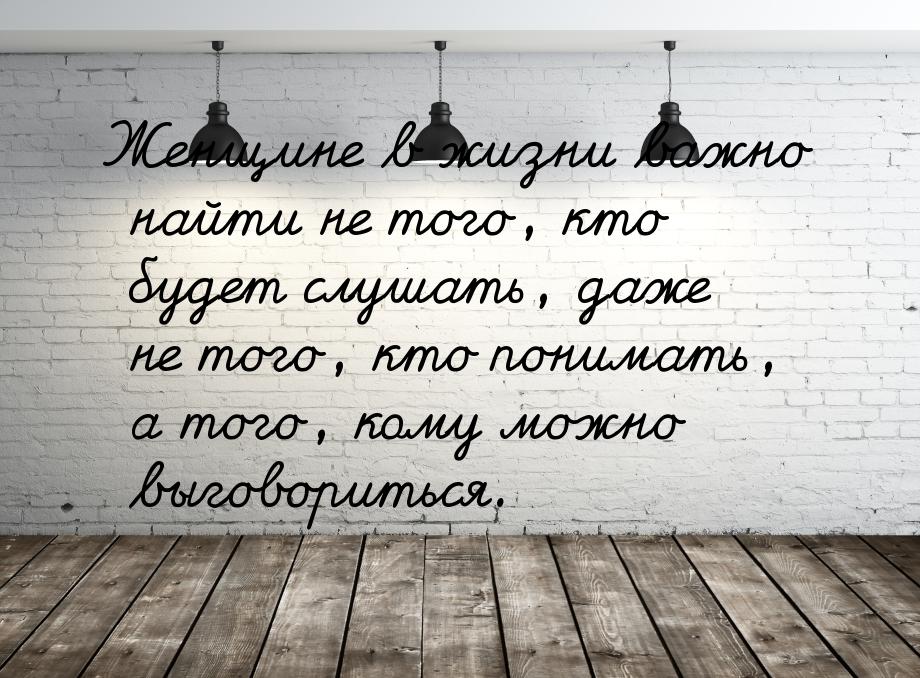 Женщине в жизни важно найти не того, кто будет слушать, даже не того, кто понимать, а того