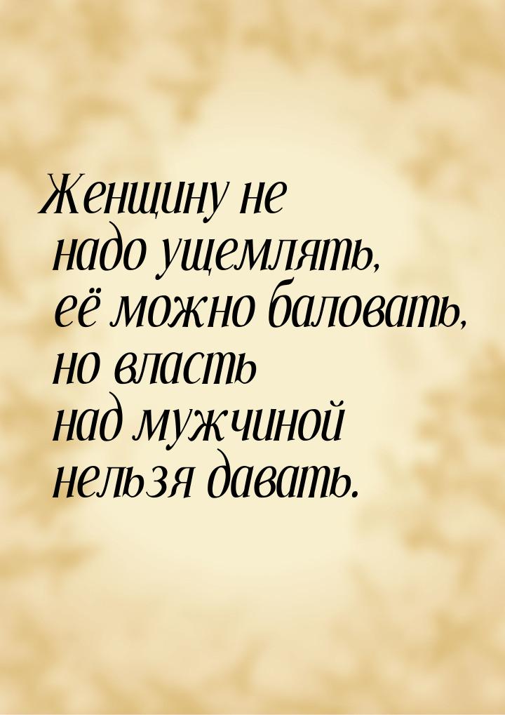 Женщину не надо ущемлять, её можно баловать, но власть над мужчиной нельзя давать.