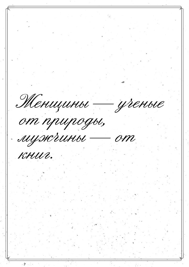 Женщины — ученые от природы, мужчины — от книг.