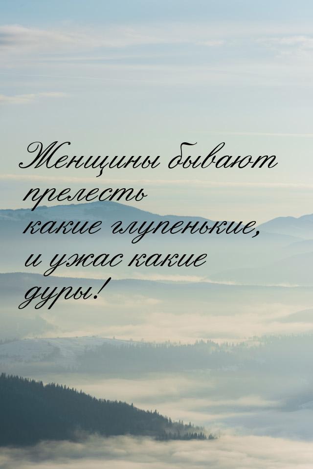 Женщины бывают прелесть какие глупенькие, и ужас какие дуры!