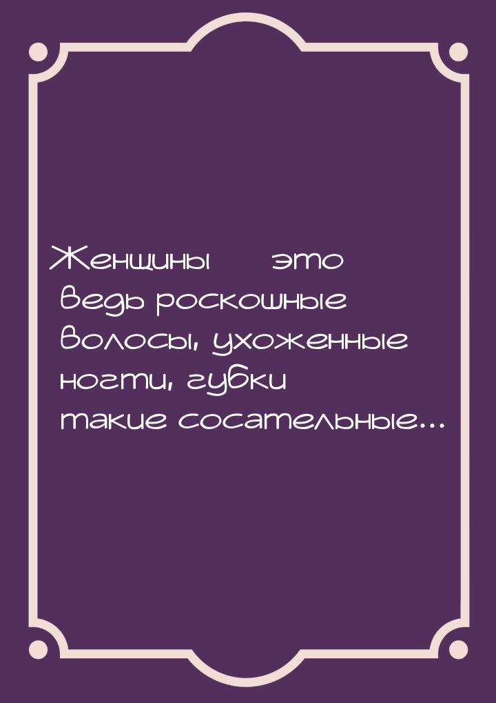 Женщины  это ведь роскошные волосы, ухоженные ногти, губки такие сосательные...