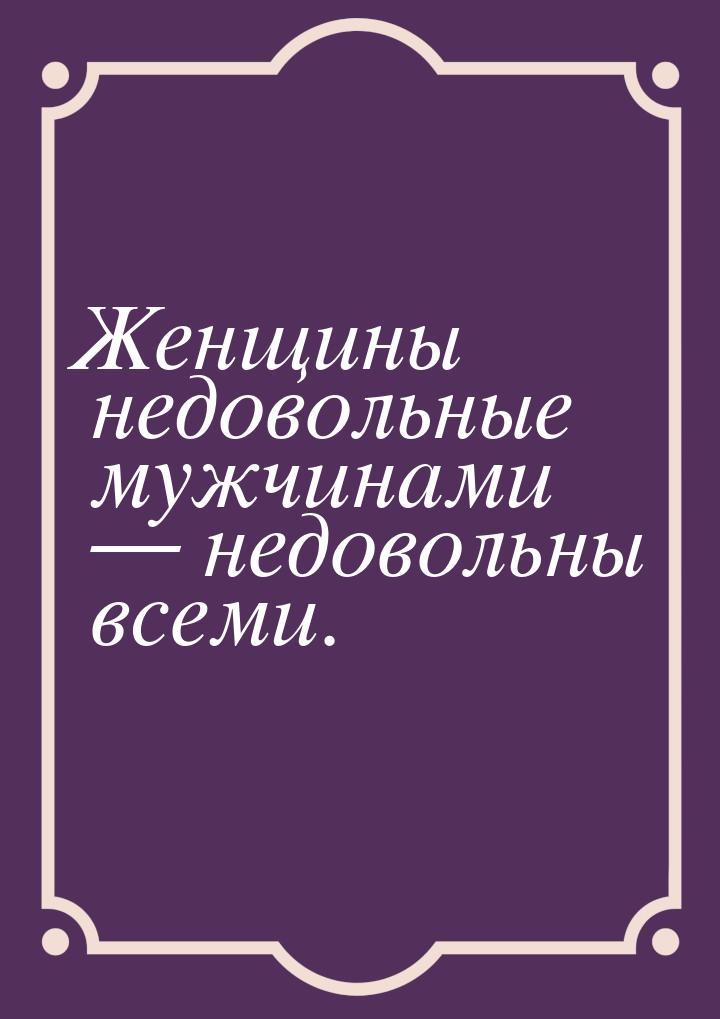 Женщины недовольные мужчинами  недовольны всеми.