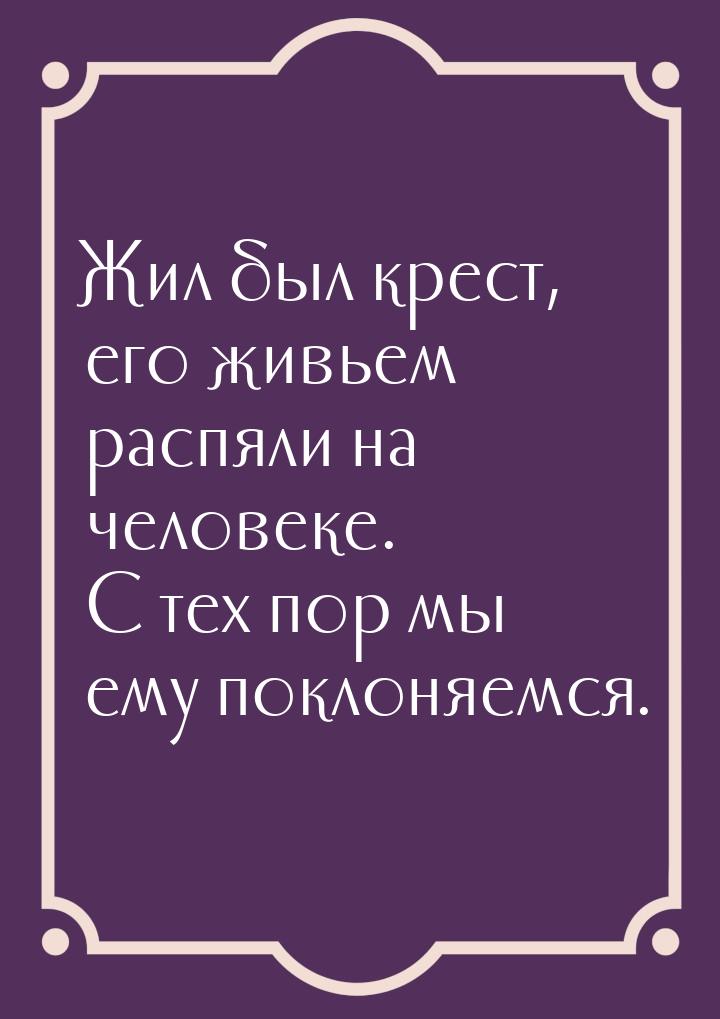 Жил был крест, его живьем распяли на человеке. С тех пор мы ему поклоняемся.