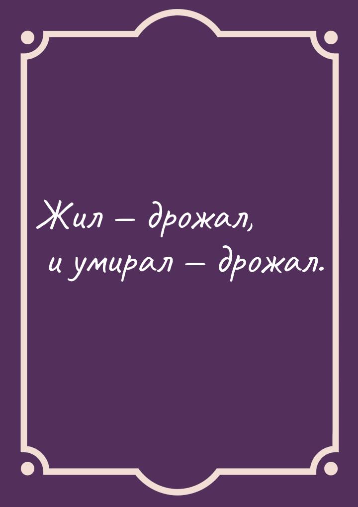 Жил  дрожал, и умирал  дрожал.