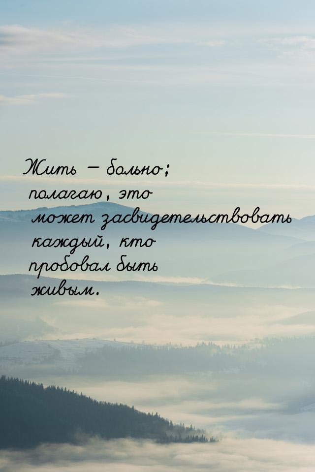 Жить  больно; полагаю, это может засвидетельствовать каждый, кто пробовал быть живы