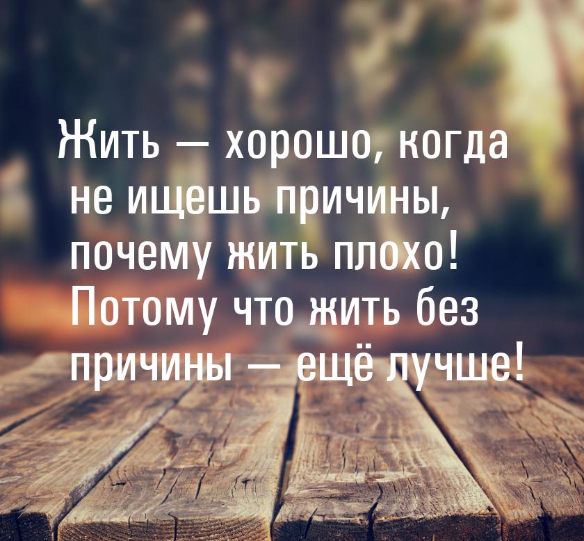 Жить  хорошо, когда не ищешь причины, почему жить плохо! Потому что жить без причин