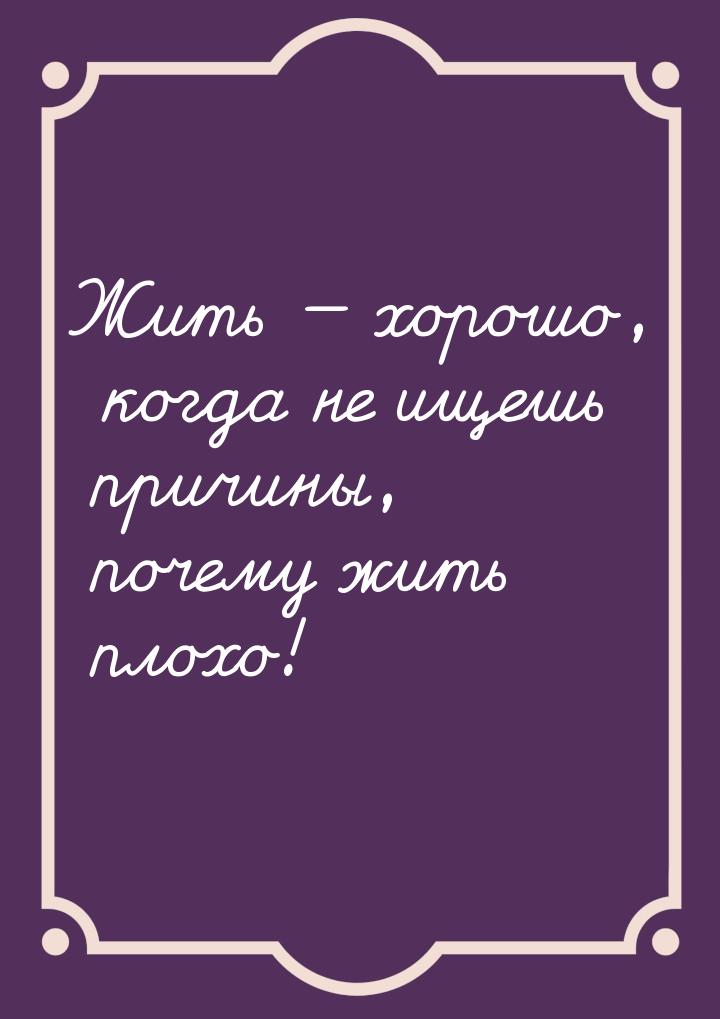 Жить  хорошо, когда не ищешь причины, почему жить плохо!