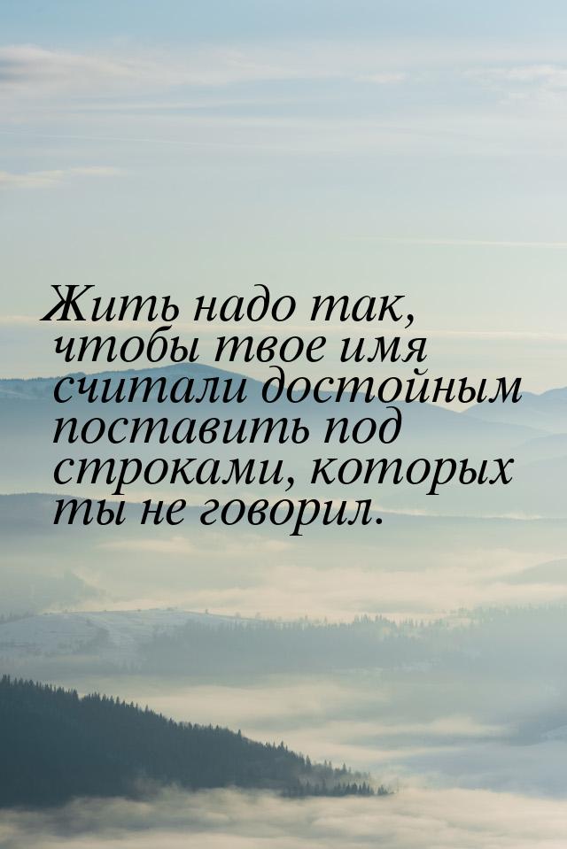 Жить надо так, чтобы твое имя считали достойным поставить под строками, которых ты не гово