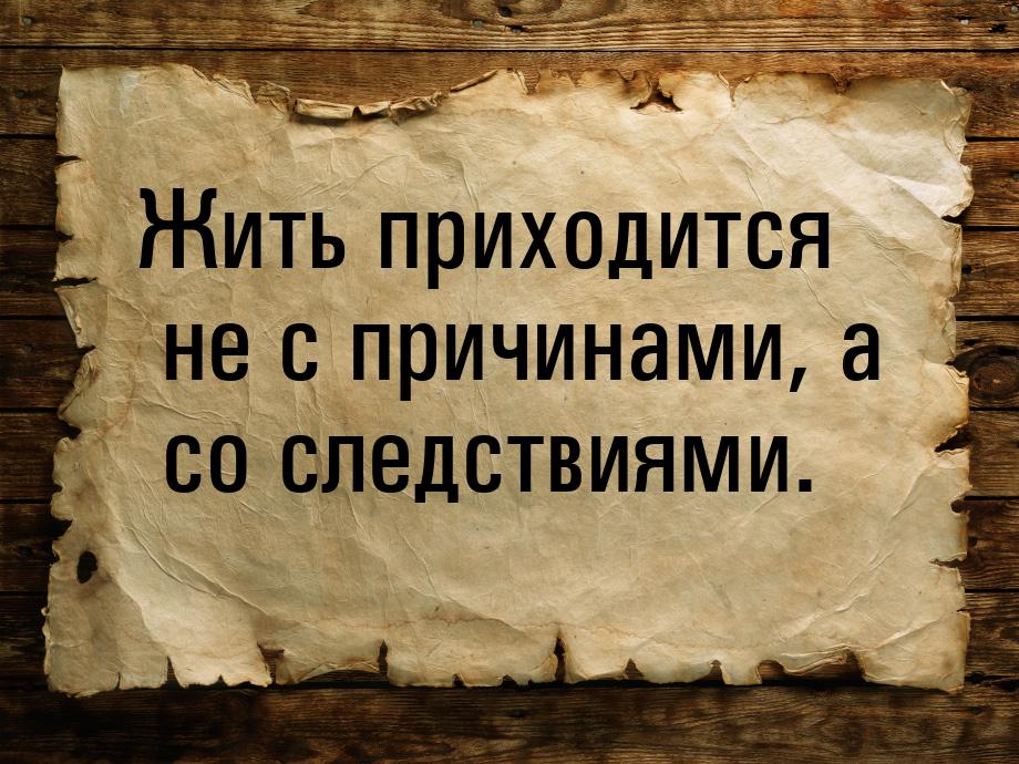 Жить приходится не с причинами, а со следствиями.