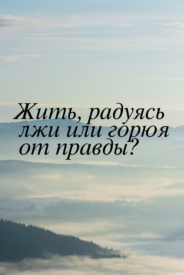 Жить, радуясь лжи или горюя от правды?