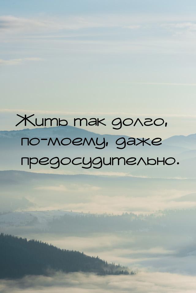 Жить так долго, по-моему, даже предосудительно.