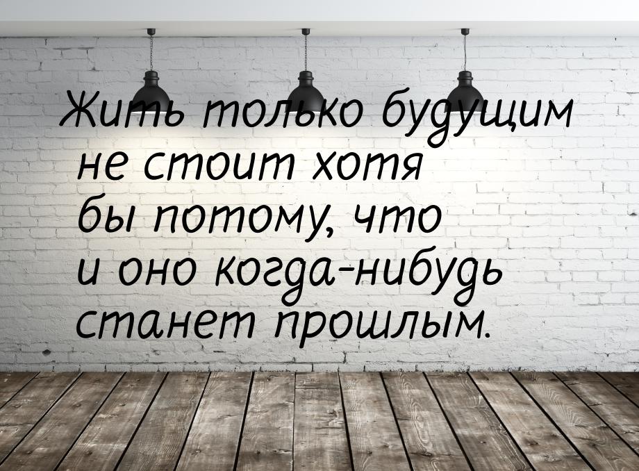 Жить только будущим не стоит хотя бы потому, что и оно когда-нибудь станет прошлым.