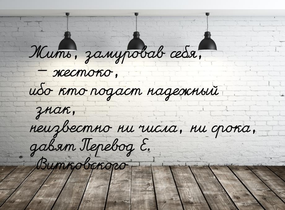 Жить, замуровав себя, — жестоко, ибо кто подаст надежный знак, неизвестно ни числа, ни сро