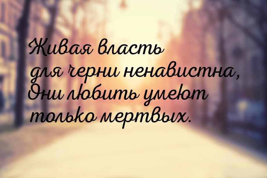 Живая власть для черни ненавистна, Они любить умеют только мертвых.