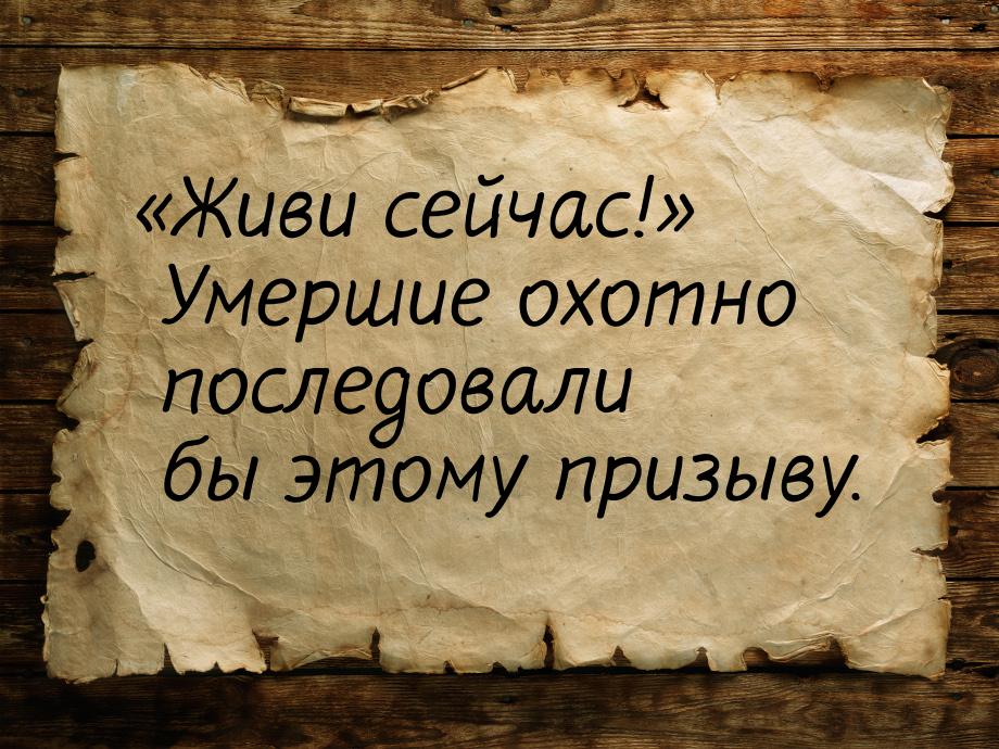 «Живи сейчас!» Умершие охотно последовали бы этому призыву.