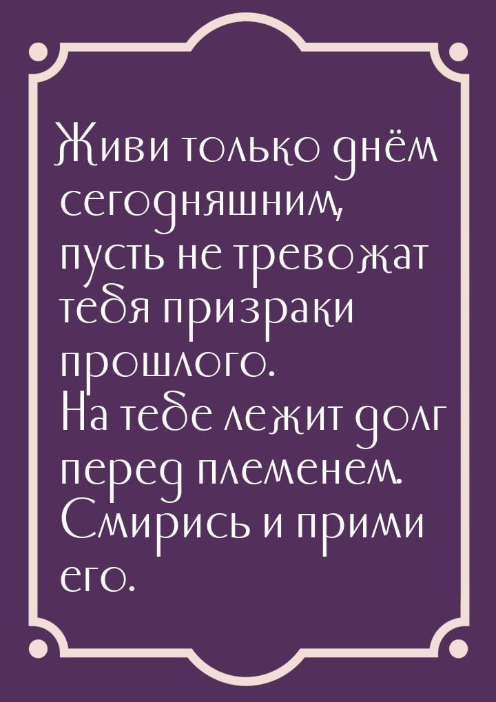 Живи только днём сегодняшним, пусть не тревожат тебя призраки прошлого. На тебе лежит долг