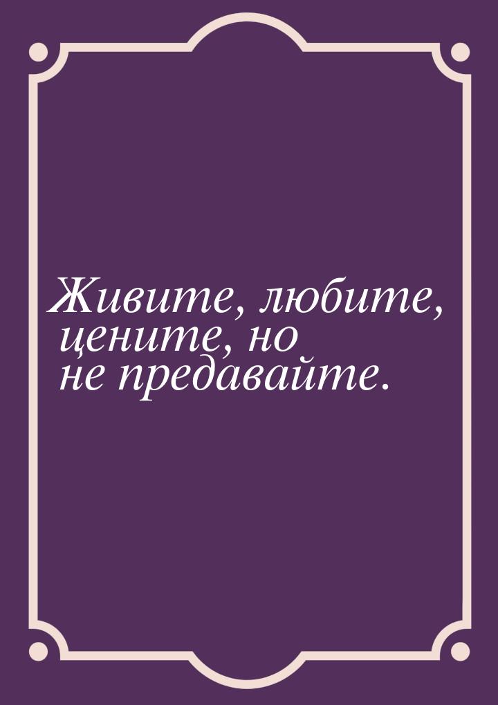 Живите, любите, цените, но не предавайте.