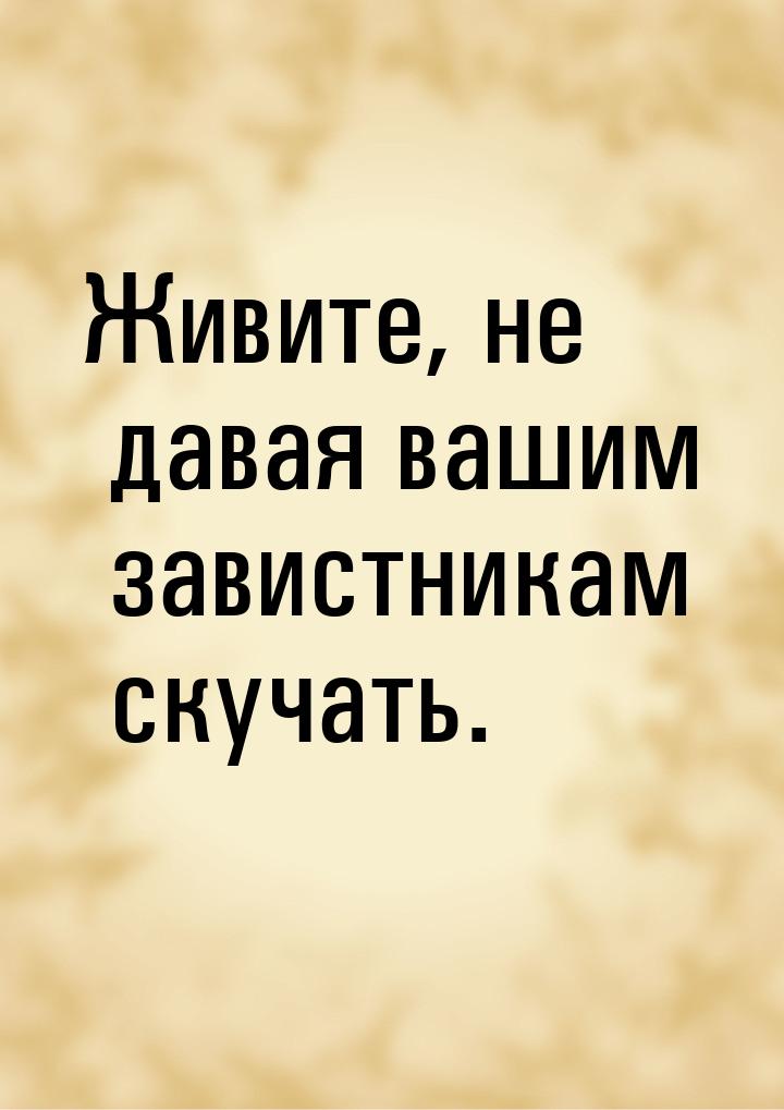 Живите, не давая вашим завистникам скучать.