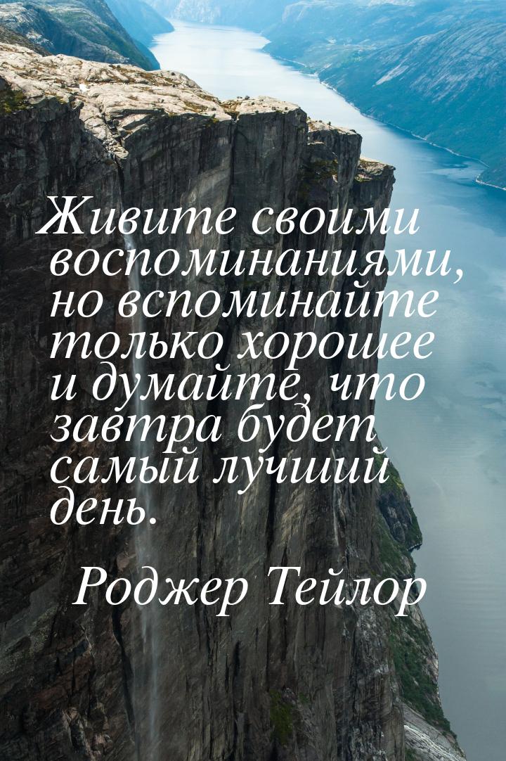 Живите своими воспоминаниями, но вспоминайте только хорошее и думайте, что завтра будет са